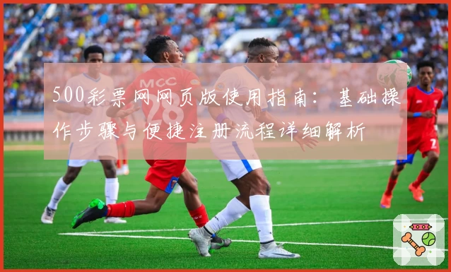 500彩票网网页版使用指南：基础操作步骤与便捷注册流程详细解析