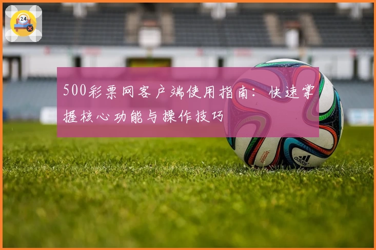 500彩票网客户端使用指南：快速掌握核心功能与操作技巧