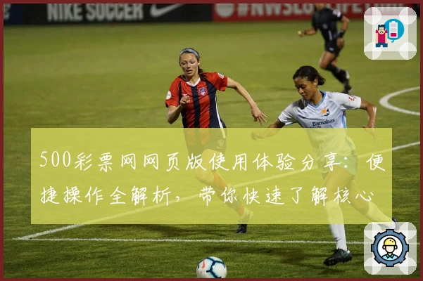 500彩票网网页版使用体验分享：便捷操作全解析，带你快速了解核心功能与优势