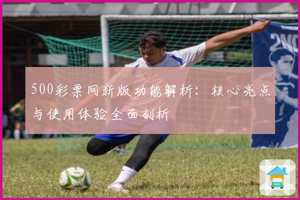 500彩票网新版功能解析：核心亮点与使用体验全面剖析