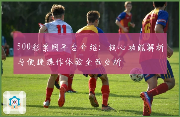 500彩票网平台介绍：核心功能解析与便捷操作体验全面分析