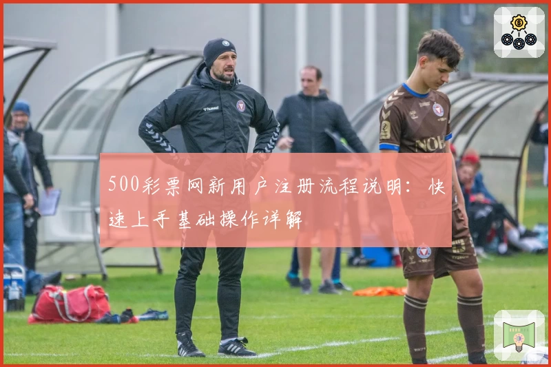 500彩票网新用户注册流程说明：快速上手基础操作详解