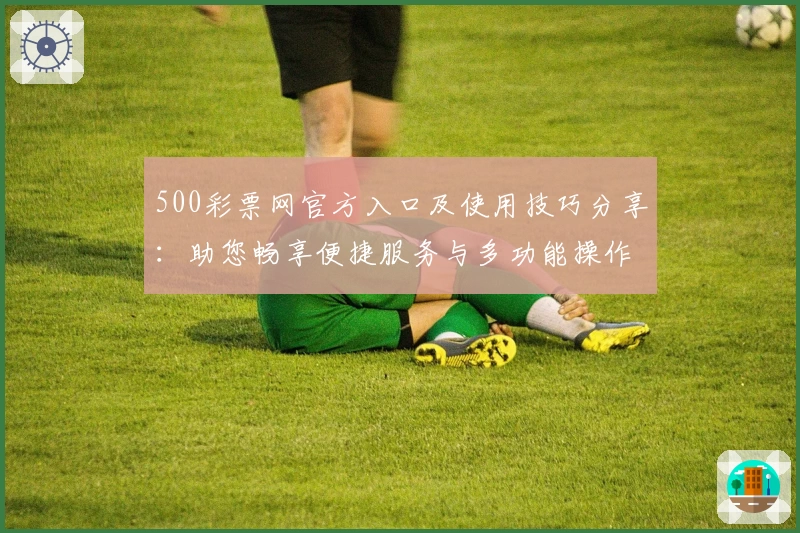 500彩票网官方入口及使用技巧分享：助您畅享便捷服务与多功能操作体验
