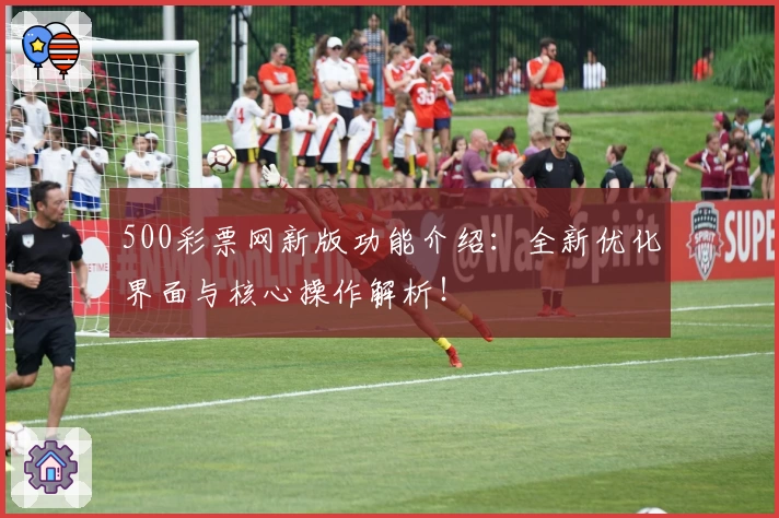 500彩票网新版功能介绍：全新优化界面与核心操作解析！